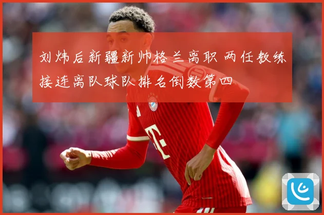 刘炜后新疆新帅格兰离职 两任教练接连离队球队排名倒数第四