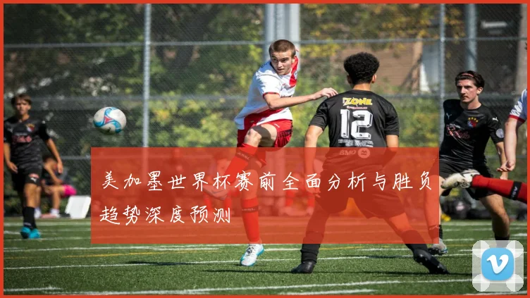美加墨世界杯赛前全面分析与胜负趋势深度预测