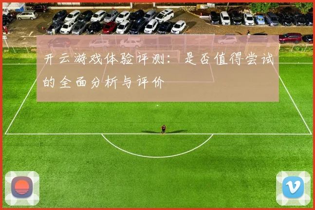 开云游戏体验评测：是否值得尝试的全面分析与评价