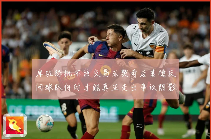 库班怒批不该交易东契奇后基德反问球队何时才能真正走出争议阴影成长观察