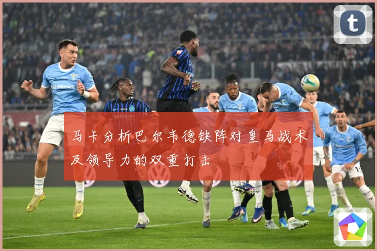马卡分析巴尔韦德缺阵对皇马战术及领导力的双重打击