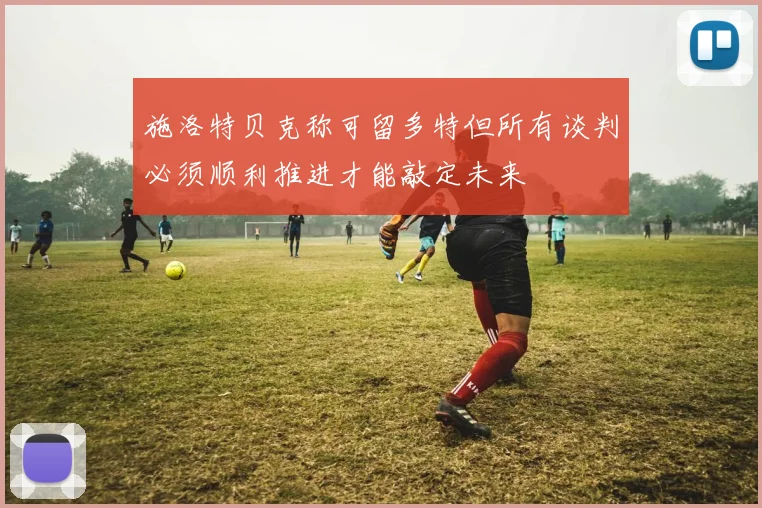 施洛特贝克称可留多特但所有谈判必须顺利推进才能敲定未来