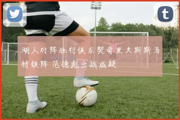 湖人对阵独行侠东契奇里夫斯斯马特缺阵 范德彪出战成疑