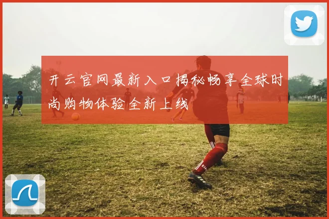 开云官网最新入口揭秘畅享全球时尚购物体验全新上线
