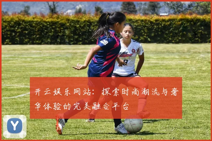 开云娱乐网站：探索时尚潮流与奢华体验的完美融合平台