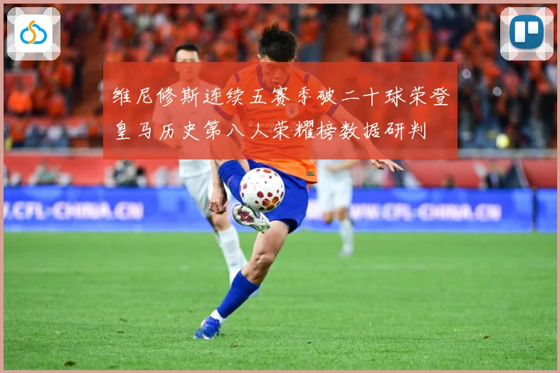 维尼修斯连续五赛季破二十球荣登皇马历史第八人荣耀榜数据研判