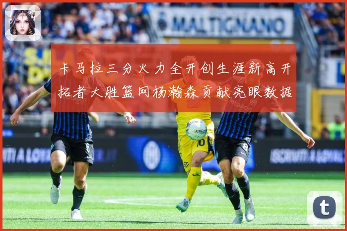 卡马拉三分火力全开创生涯新高开拓者大胜篮网杨瀚森贡献亮眼数据