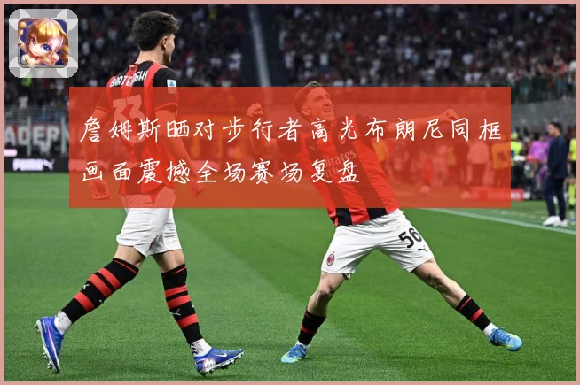 詹姆斯晒对步行者高光布朗尼同框画面震撼全场赛场复盘